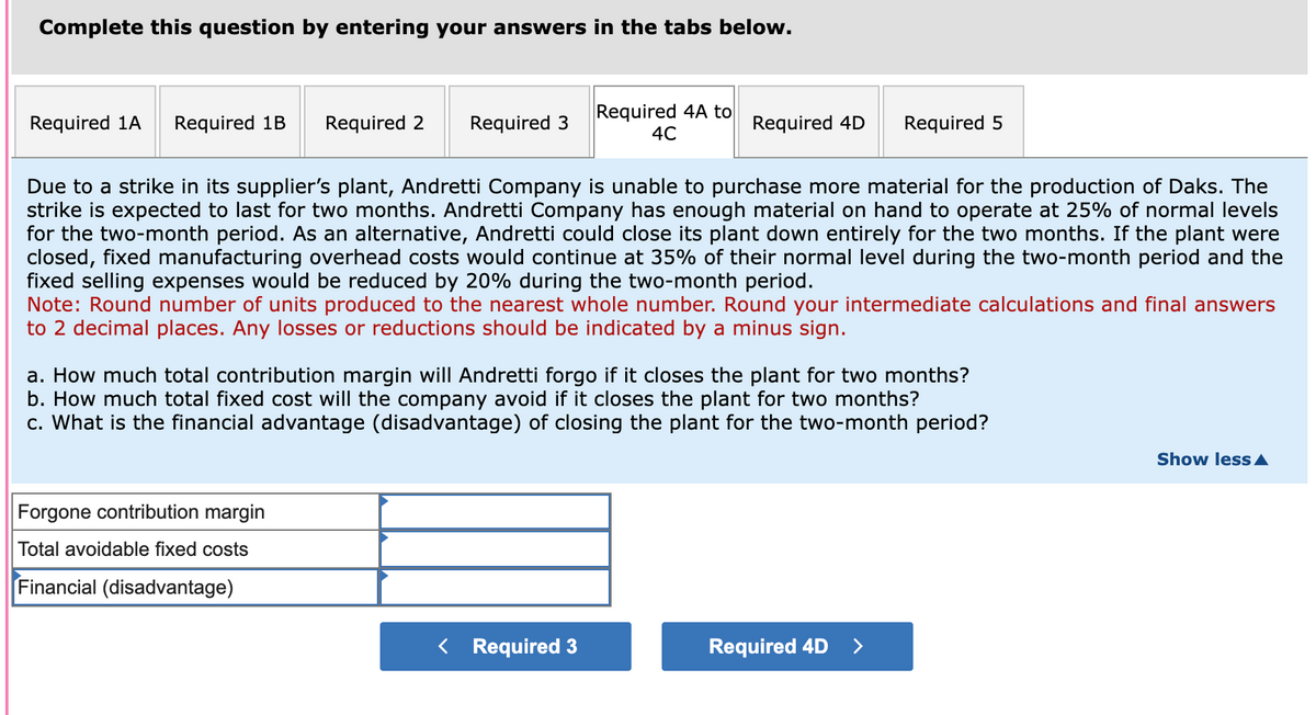Complete this question by entering your answers in the tabs below.
Required 1A Required 1B
Required 2 Required 3
Forgone contribution margin
Total avoidable fixed costs
Financial (disadvantage)
Required 4A to
4C
Due to a strike in its supplier's plant, Andretti Company is unable to purchase more material for the production of Daks. The
strike is expected to last for two months. Andretti Company has enough material on hand to operate at 25% of normal levels
for the two-month period. As an alternative, Andretti could close its plant down entirely for the two months. If the plant were
closed, fixed manufacturing overhead costs would continue at 35% of their normal level during the two-month period and the
fixed selling expenses would be reduced by 20% during the two-month period.
Note: Round number of units produced to the nearest whole number. Round your intermediate calculations and final answers
to 2 decimal places. Any losses or reductions should be indicated by a minus sign.
Required 4D Required 5
a. How much total contribution margin will Andretti forgo if it closes the plant for two months?
b. How much total fixed cost will the company avoid if it closes the plant for two months?
c. What is the financial advantage (disadvantage) of closing the plant for the two-month period?
< Required 3
Required 4D >
Show less A