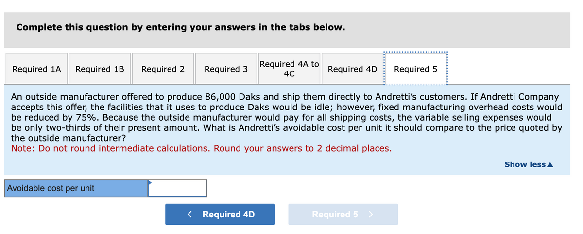 Complete this question by entering your answers in the tabs below.
Required 1A Required 1B Required 2
An outside manufacturer offered to produce 86,000 Daks and ship them directly to Andretti's customers. If Andretti Company
accepts this offer, the facilities that it uses to produce Daks would be idle; however, fixed manufacturing overhead costs would
be reduced by 75%. Because the outside manufacturer would pay for all shipping costs, the variable selling expenses would
be only two-thirds of their present amount. What is Andretti's avoidable cost per unit it should compare to the price quoted by
the outside manufacturer?
Note: Do not round intermediate calculations. Round your answers to 2 decimal places.
Avoidable cost per unit
Required 3
Required 4A to
4C
< Required 4D
Required 4D Required 5
Required 5
Show less