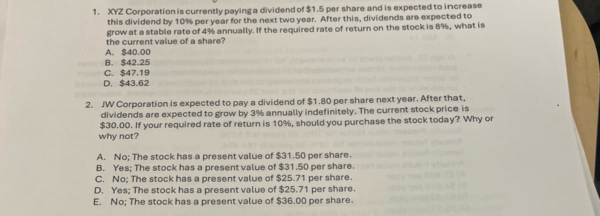 1. XYZ Corporation is currently paying a dividend of $1.5 per share and is expected to increase
this dividend by 10% per year for the next two year. After this, dividends are expected to
grow at a stable rate of 4% annually. If the required rate of return on the stock is 8%, what is
the current value of a share?
A. $40.00
B. $42.25
C. $47.19
D. $43.62
2. JW Corporation is expected to pay a dividend of $1.80 per share next year. After that,
dividends are expected to grow by 3% annually indefinitely. The current stock price is
$30.00. If your required rate of return is 10%, should you purchase the stock today? Why or
why not?
A. No; The stock has a present value of $31.50 per share.
B. Yes; The stock has a present value of $31.50 per share.
C. No; The stock has a present value of $25.71 per share.
D. Yes; The stock has a present value of $25.71 per share.
E. No; The stock has a present value of $36.00 per share.