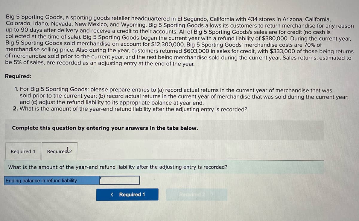 Big 5 Sporting Goods, a sporting goods retailer headquartered in El Segundo, California with 434 stores in Arizona, California,
Colorado, Idaho, Nevada, New Mexico, and Wyoming. Big 5 Sporting Goods allows its customers to return merchandise for any reason
up to 90 days after delivery and receive a credit to their accounts. All of Big 5 Sporting Goods's sales are for credit (no cash is
collected at the time of sale). Big 5 Sporting Goods began the current year with a refund liability of $380,000. During the current year,
Big 5 Sporting Goods sold merchandise on account for $12,300,000. Big 5 Sporting Goods' merchandise costs are 70% of
merchandise selling price. Also during the year, customers returned $603,000 in sales for credit, with $333,000 of those being returns
of merchandise sold prior to the current year, and the rest being merchandise sold during the current year. Sales returns, estimated to
be 5% of sales, are recorded as an adjusting entry at the end of the year.
Required:
1. For Big 5 Sporting Goods: please prepare entries to (a) record actual returns in the current year of merchandise that was
sold prior to the current year; (b) record actual returns in the current year of merchandise that was sold during the current year;
and (c) adjust the refund liability to its appropriate balance at year end.
2. What is the amount of the year-end refund liability after the adjusting entry is recorded?
Complete this question by entering your answers in the tabs below.
Required 1
Required 2
What is the amount of the year-end refund liability after the adjusting entry is recorded?
Ending balance in refund liability
< Required 1
Required 2