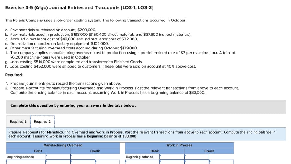 Exercise 3-5 (Algo) Journal Entries and T-accounts [LO3-1, LO3-2]
The Polaris Company uses a job-order costing system. The following transactions occurred in October:
a. Raw materials purchased on account, $209,000.
b. Raw materials used in production, $188,000 ($150,400 direct materials and $37,600 indirect materials).
c. Accrued direct labor cost of $49,000 and indirect labor cost of $22,000.
d. Depreciation recorded on factory equipment, $104,000.
e. Other manufacturing overhead costs accrued during October, $129,000.
f. The company applies manufacturing overhead cost to production using a predetermined rate of $7 per machine-hour. A total of
76,200 machine-hours were used in October.
g. Jobs costing $514,000 were completed and transferred to Finished Goods.
h. Jobs costing $452,000 were shipped to customers. These jobs were sold on account at 40% above cost.
Required:
1. Prepare journal entries to record the transactions given above.
2. Prepare T-accounts for Manufacturing Overhead and Work in Process. Post the relevant transactions from above to each account.
Compute the ending balance in each account, assuming Work in Process has a beginning balance of $33,000.
Complete this question by entering your answers in the tabs below.
Required 1 Required 2
Prepare T-accounts for Manufacturing Overhead and Work in Process. Post the relevant transactions from above to each account. Compute the ending balance in
each account, assuming Work in Process has a beginning balance of $33,000.
Manufacturing Overhead
Debit
Beginning balance
Credit
Debit
Beginning balance
Work in Process
Credit