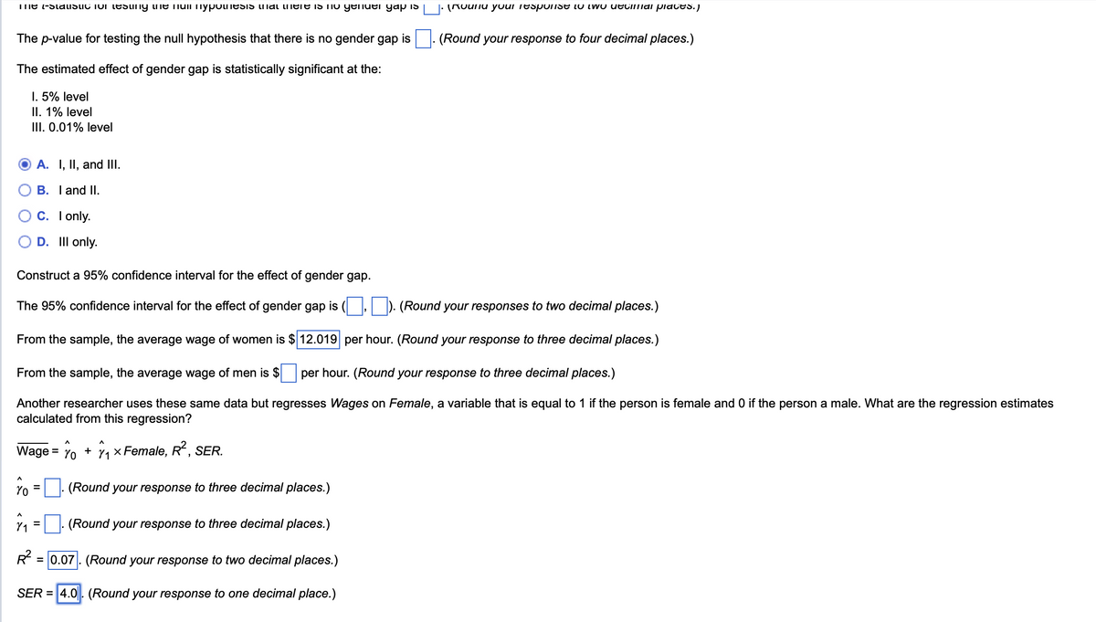me -Statistic for testing the null hypothesis inal there is no gender gap is
The p-value for testing the null hypothesis that there is no gender gap is
The estimated effect of gender gap is statistically significant at the:
I. 5% level
II. 1% level
III. 0.01% level
(Round your response to two decimal places.)
(Round your response to four decimal places.)
A. I, II, and III.
B. I and II.
C. I only.
D. Ill only.
Construct a 95% confidence interval for the effect of gender gap.
The 95% confidence interval for the effect of gender gap is (
(Round your responses to two decimal places.)
From the sample, the average wage of women is $ 12.019 per hour. (Round your response to three decimal places.)
From the sample, the average wage of men is $ per hour. (Round your response to three decimal places.)
Another researcher uses these same data but regresses Wages on Female, a variable that is equal to 1 if the person is female and 0 if the person a male. What are the regression estimates
calculated from this regression?
Λ
Wage = Yo +
Yo
=
Λ
× Female, R²,
SER.
(Round your response to three decimal places.)
=
(Round your response to three decimal places.)
R²
=0.07. (Round your response to two decimal places.)
SER = 4.0. (Round your response to one decimal place.)