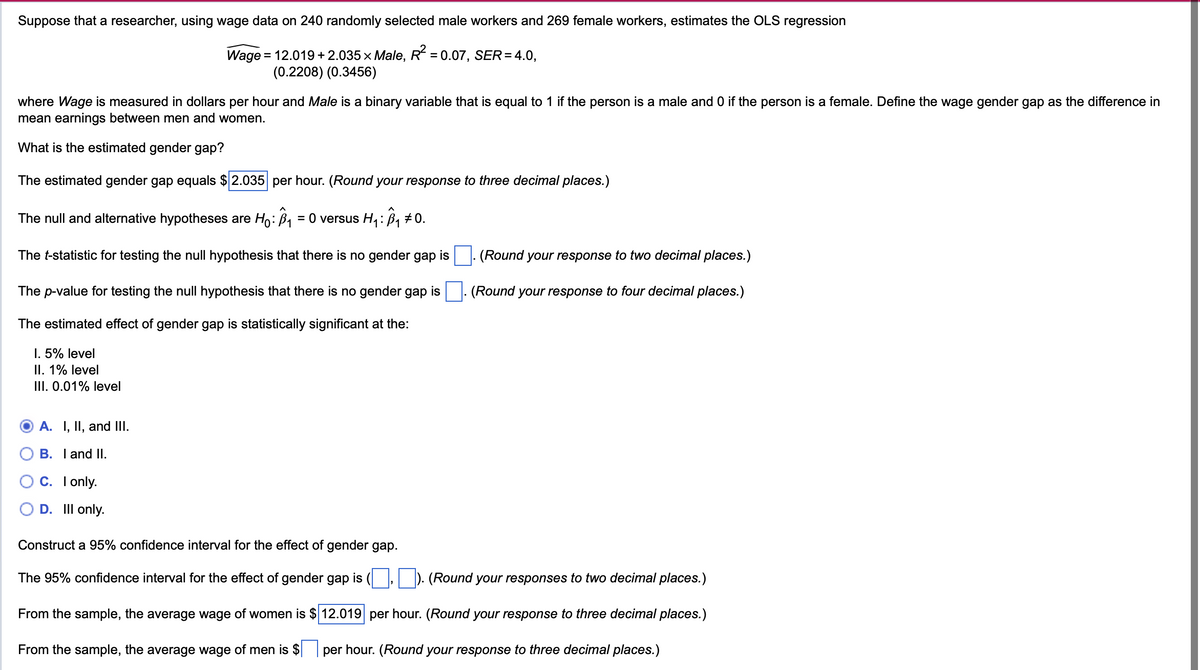 Suppose that a researcher, using wage data on 240 randomly selected male workers and 269 female workers, estimates the OLS regression
Wage = 12.019 +2.035 × Male, R² = 0.07, SER = 4.0,
(0.2208) (0.3456)
where Wage is measured in dollars per hour and Male is a binary variable that is equal to 1 if the person is a male and 0 if the person is a female. Define the wage gender gap as the difference in
mean earnings between men and women.
What is the estimated gender gap?
The estimated gender gap equals $ 2.035 per hour. (Round your response to three decimal places.)
The null and alternative hypotheses are Ho: B₁ = 0 versus H₁: B₁ 0.
The t-statistic for testing the null hypothesis that there is no gender gap is
The p-value for testing the null hypothesis that there is no gender gap is
The estimated effect of gender gap is statistically significant at the:
I. 5% level
II. 1% level
III. 0.01% level
(Round your response to two decimal places.)
(Round your response to four decimal places.)
A. I, II, and III.
B. I and II.
C. I only.
D. Ill only.
Construct a 95% confidence interval for the effect of gender gap.
(Round your responses to two decimal places.)
The 95% confidence interval for the effect of gender gap is ( _,
From the sample, the average wage of women is $12.019 per hour. (Round your response to three decimal places.)
From the sample, the average wage of men is $| per hour. (Round your response to three decimal places.)