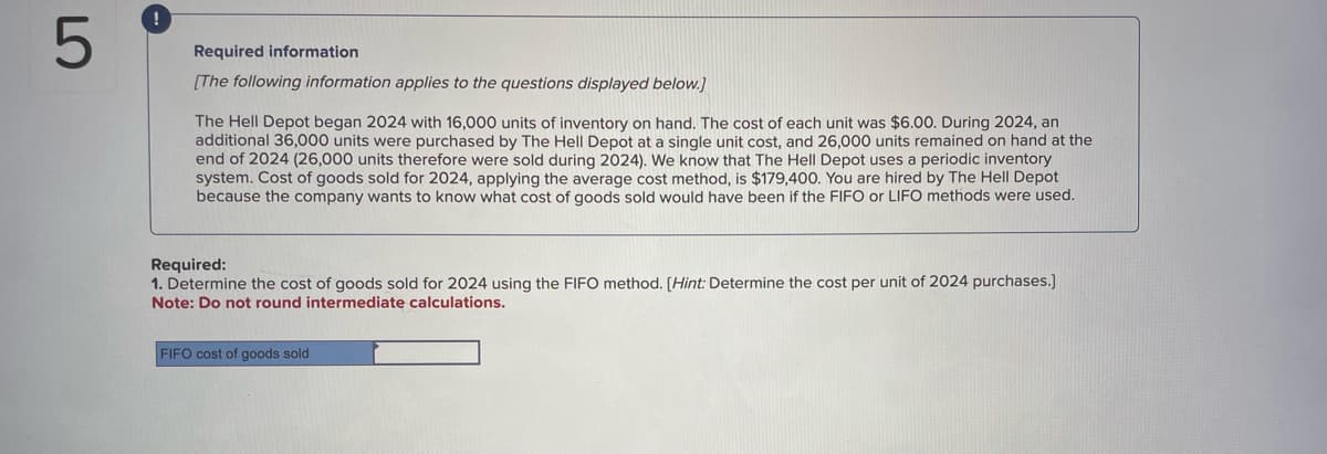 5
Required information
[The following information applies to the questions displayed below.]
The Hell Depot began 2024 with 16,000 units of inventory on hand. The cost of each unit was $6.00. During 2024, an
additional 36,000 units were purchased by The Hell Depot at a single unit cost, and 26,000 units remained on hand at the
end of 2024 (26,000 units therefore were sold during 2024). We know that The Hell Depot uses a periodic inventory
system. Cost of goods sold for 2024, applying the average cost method, is $179,400. You are hired by The Hell Depot
because the company wants to know what cost of goods sold would have been if the FIFO or LIFO methods were used.
Required:
1. Determine the cost of goods sold for 2024 using the FIFO method. [Hint: Determine the cost per unit of 2024 purchases.]
Note: Do not round intermediate calculations.
FIFO cost of goods sold