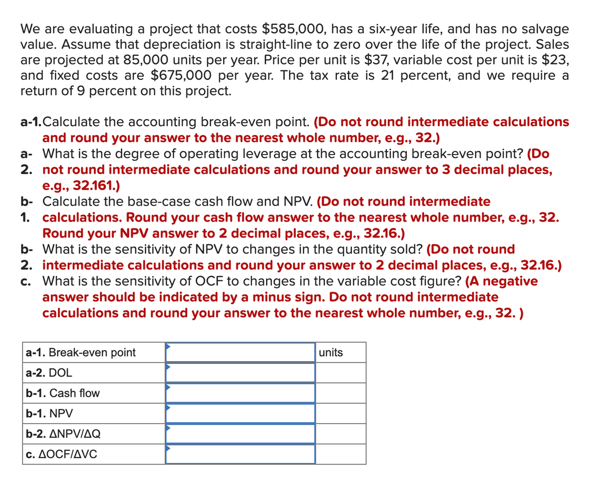 We are evaluating a project that costs $585,000, has a six-year life, and has no salvage
value. Assume that depreciation is straight-line to zero over the life of the project. Sales
are projected at 85,000 units per year. Price per unit is $37, variable cost per unit is $23,
and fixed costs are $675,000 per year. The tax rate is 21 percent, and we require a
return of 9 percent on this project.
a-1.Calculate the accounting break-even point. (Do not round intermediate calculations
and round your answer to the nearest whole number, e.g., 32.)
a- What is the degree of operating leverage at the accounting break-even point? (Do
2. not round intermediate calculations and round your answer to 3 decimal places,
e.g., 32.161.)
b- Calculate the base-case cash flow and NPV. (Do not round intermediate
1. calculations. Round your cash flow answer to the nearest whole number, e.g., 32.
Round your NPV answer to 2 decimal places, e.g., 32.16.)
b- What is the sensitivity of NPV to changes in the quantity sold? (Do not round
2. intermediate calculations and round your answer to 2 decimal places, e.g., 32.16.)
c. What is the sensitivity of OCF to changes in the variable cost figure? (A negative
answer should be indicated by a minus sign. Do not round intermediate
calculations and round your answer to the nearest whole number, e.g., 32.)
a-1. Break-even point
a-2. DOL
b-1. Cash flow
b-1. NPV
b-2. ANPV/AQ
c. AOCF/AVC
units