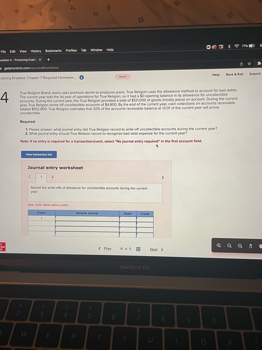 File Edit View History Bookmarks Profiles Tab Window Help
uestion 4 Proctoring Enable X
getproctorio.com/secured
#lockdown
-ctoring Enabled: Chapter 7 Required Homewor...
с
raw
all
2
4
True Religion Brand Jeans uses premium denim to produces jeans. True Religion uses the allowance method to account for bad debts.
The current year was the 1st year of operations for True Religion, so it had a $0 opening balance in its allowance for uncollectible
accounts. During the current year, the True Religion provided a total of $121,000 of goods (mostly jeans) on account. During the current
year, True Religion wrote off uncollectible accounts of $4,900. By the end of the current year, cash collections on accounts receivable
totaled $102,900. True Religion estimates that 20% of the accounts receivable balance at 12/31 of the current year will prove
uncollectible.
Required:
1. Please answer: what journal entry did True Religion record to write off uncollectible accounts during the current year?
2. What journal entry should True Relision record to recognize bad debt expense for the current year?
Note: If no entry is required for a transaction/event, select "No journal entry required" in the first account field.
View transaction list
Journal entry worksheet
<
+
1
W
Note: Enter debits before credits.
Event
1
Record the write-offs of allowance for uncollectible accounts during the current
year.
#
3
2
E
$
4
General Journal
R
%
5
Saved
< Prev
T
6
Debit
4 of 5
www
Y
Credit
MacBook Pro
Next >
&
7
U
8
Help
9
O
#1
0
Save & Exit
77%
P
Q QO
S
*
Submit
