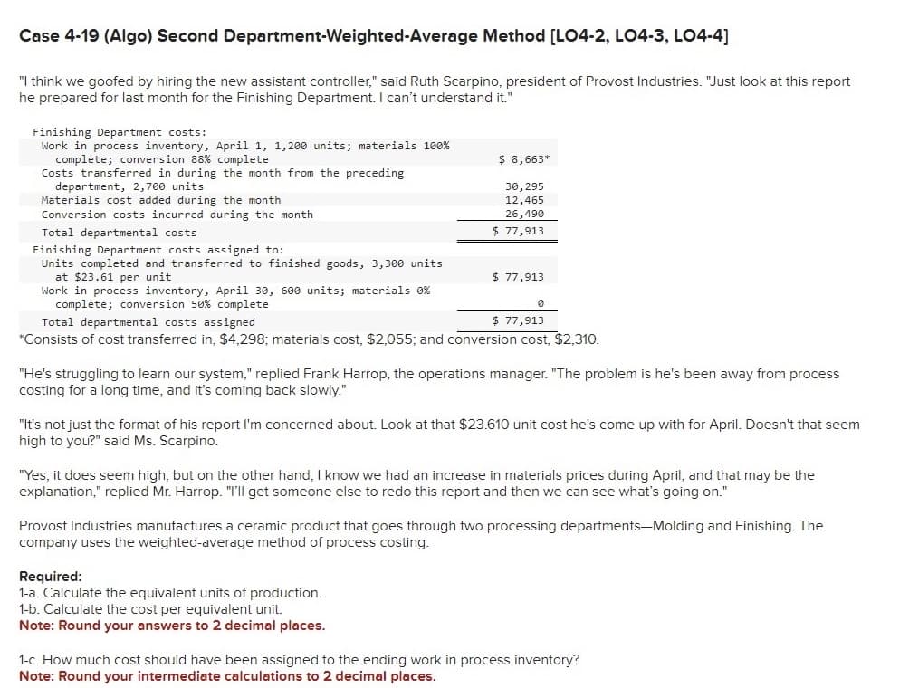 Case 4-19 (Algo) Second Department-Weighted-Average Method [LO4-2, LO4-3, LO4-4]
"I think we goofed by hiring the new assistant controller," said Ruth Scarpino, president of Provost Industries. "Just look at this report
he prepared for last month for the Finishing Department. I can't understand it."
Finishing Department costs:
Work in process inventory, April 1, 1,200 units; materials 100%
complete; conversion 88% complete
Costs transferred in during the month from the preceding
department, 2,700 units
Materials cost added during the month
Conversion costs incurred during the month
Total departmental costs
Finishing Department costs assigned to:
Units completed and transferred to finished goods, 3,300 units
at $23.61 per unit
Work in process inventory, April 30, 600 units; materials 0%
complete; conversion 50 % complete
$ 8,663*
30,295
12,465
26,490
$77,913
$77,913
0
$ 77,913
Total departmental costs assigned
*Consists of cost transferred in, $4,298; materials cost, $2,055; and conversion cost, $2,310.
"He's struggling to learn our system," replied Frank Harrop, the operations manager. "The problem is he's been away from process
costing for a long time, and it's coming back slowly."
Required:
1-a. Calculate the equivalent units of production.
1-b. Calculate the cost per equivalent unit.
Note: Round your answers to 2 decimal places.
"It's not just the format of his report I'm concerned about. Look at that $23.610 unit cost he's come up with for April. Doesn't that seem
high to you?" said Ms. Scarpino.
"Yes, it does seem high; but on the other hand, I know we had an increase in materials prices during April, and that may be the
explanation," replied Mr. Harrop. "I'll get someone else to redo this report and then we can see what's going on."
Provost Industries manufactures a ceramic product that goes through two processing departments-Molding and Finishing. The
company uses the weighted-average method of process costing.
1-c. How much cost should have been assigned to the ending work in process inventory?
Note: Round your intermediate calculations to 2 decimal places.