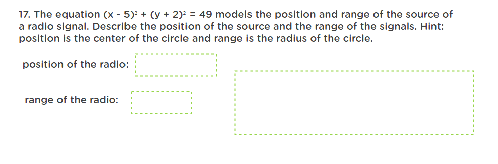 17. The equation (x - 5)² + (y + 2)² = 49 models the position and range of the source of
a radio signal. Describe the position of the source and the range of the signals. Hint:
position is the center of the circle and range is the radius of the circle.
position of the radio:
range of the radio: