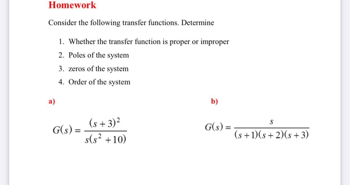 Homework
Consider the following transfer functions. Determine
1. Whether the transfer function is proper or improper
2. Poles of the system
3. zeros of the system
4. Order of the system
a)
b)
(s +3)²
s(s² +10)
S
G(s) =
G(s) =
(s+
1)(s + 2)(s +3)

