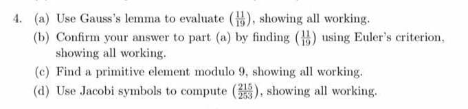4. (a) Use Gauss's lemma to evaluate (), showing all working.
(b) Confirm your answer to part (a) by finding () using Euler's criterion,
showing all working.
(c) Find a primitive element modulo 9, showing all working.
(d) Use Jacobi symbols to compute (), showing all working.
253
