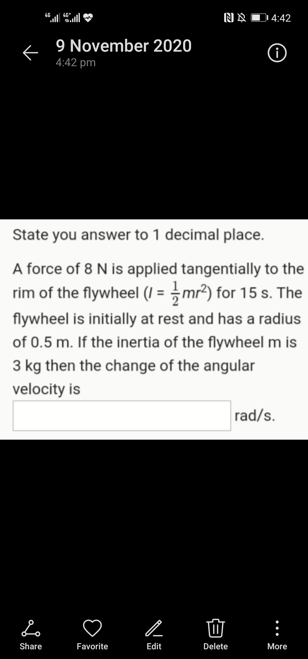 NA D 4:42
4G
ll46+
9 November 2020
i
4:42 pm
State you answer to 1 decimal place.
A force of 8 N is applied tangentially to the
rim of the flywheel (I = mr2) for 15 s. The
%3D
flywheel is initially at rest and has a radius
of 0.5 m. If the inertia of the flywheel m is
3 kg then the change of the angular
velocity is
rad/s.
Share
Favorite
Edit
Delete
More
