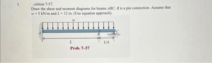 oblem 7-57.
Draw the shear and moment diagrams for beams ABC. B is a pin connection. Assume that
w=5 kN/m and L=12 m. (Use equation approach).
W
L
Prob. 7-57