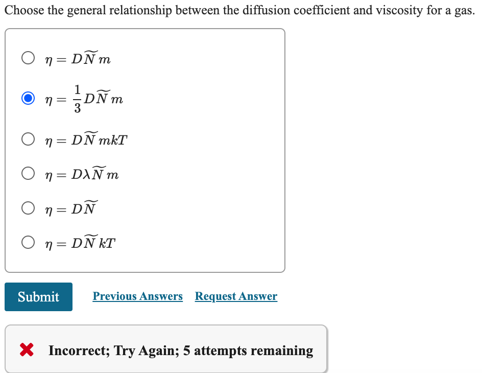 Choose the general relationship between the diffusion coefficient and viscosity for a gas.
○ n = DÑm
η =
3
m
On = DÑ mkT
= DAÑ m
○ n=
○ n = DÑ
O n=DÑkT
Submit
Previous Answers Request Answer
Incorrect; Try Again; 5 attempts remaining