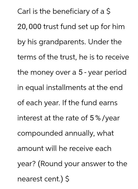 Carl is the beneficiary of a $
20,000 trust fund set up for him
by his grandparents. Under the
terms of the trust, he is to receive
the money over a 5-year period
in equal installments at the end
of each year. If the fund earns
interest at the rate of 5%/year
compounded annually, what
amount will he receive each
year? (Round your answer to the
nearest cent.) $