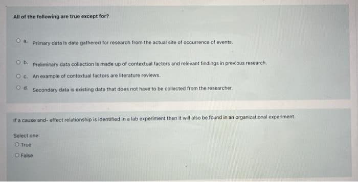 All of the following are true except for?
O a Primary data is data gathered for research from the actual site of occurrence of events.
O b. Preliminary data collection is made up of contextual factors and relevant findings in previous research.
O c. An example of contextual factors are literature reviews.
Od
Secondary data is existing data that does not have to be collected from the researcher.
If a cause and-effect relationship is identified in a lab experiment then it will also be found in an organizational experiment.
Select one:
O True
O False