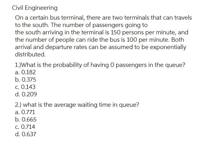 Civil Engineering
On a certain bus terminal, there are two terminals that can travels
to the south. The number of passengers going to
the south arriving in the terminal is 150 persons per minute, and
the number of people can ride the bus is 100 per minute. Both
arrival and departure rates can be assumed to be exponentially
distributed.
1.) What is the probability of having 0 passengers in the queue?
a. 0.182
b. 0.375
c. 0.143
d. 0.209
2.) what is the average waiting time in queue?
a. 0.771
b. 0.665
c. 0.714
d. 0.637