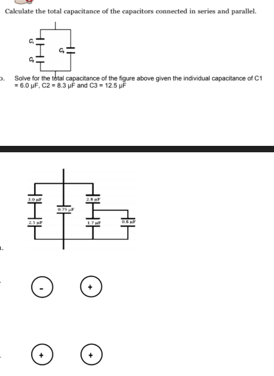 Calculate the total capacitance of the capacitors connected in series and parallel.
p. Solve for the total capacitance of the figure above given the individual capacitance of C1
= 6.0 µF, C2 = 8.3 µF and C3 = 12.5 µF
3.0 uF
0.75 juF
2.5 uF
1.7
0.8 uF
+
+
