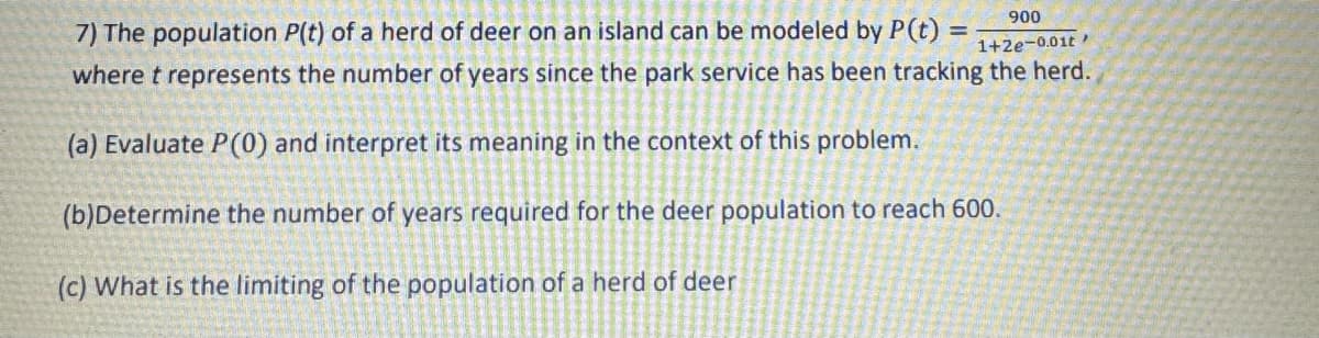 =
900
1+2e-0.01t
7) The population P(t) of a herd of deer on an island can be modeled by P(t)
where t represents the number of years since the park service has been tracking the herd.
(a) Evaluate P(0) and interpret its meaning in the context of this problem.
(b)Determine the number of years required for the deer population to reach 600.
(c) What is the limiting of the population of a herd of deer