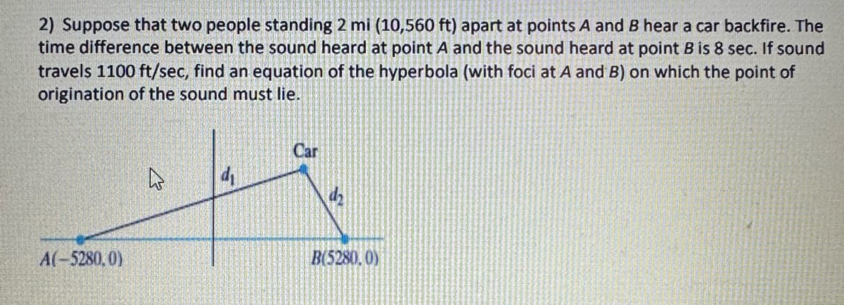 2) Suppose that two people standing 2 mi (10,560 ft) apart at points A and B hear a car backfire. The
time difference between the sound heard at point A and the sound heard at point B is 8 sec. If sound
travels 1100 ft/sec, find an equation of the hyperbola (with foci at A and B) on which the point of
origination of the sound must lie.
A(-5280,0)
d₁
Car
B(5280, 0)