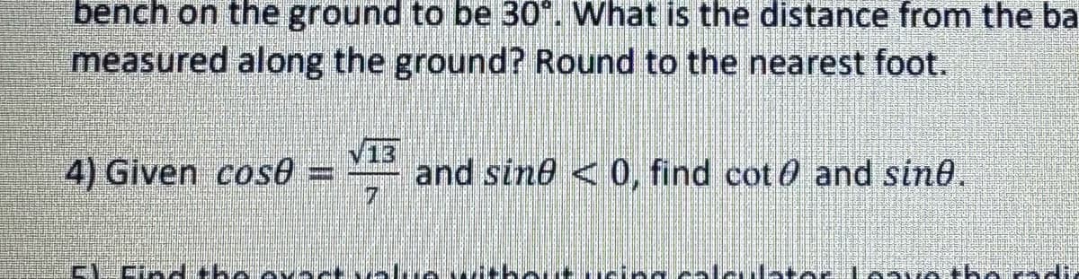 bench on the ground to be 30°. What is the distance from the ba
measured along the ground? Round to the nearest foot.
√13
4) Given cos8 = and sine < 0, find cot and sine.
7
DIECKYsavatha Pad