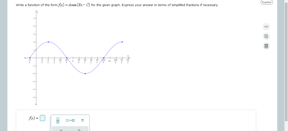 Write a function of the form f(x) = Acos(Bx-C) for the given graph, Express your answer in terms of simplified fractions if necessary.
5
4
3+
2-
-1
-2-
-3+
-4.
-54
f(x)=
+5
+5
6
正
+1
工
2
远
品
元
la
3 6
+
□cos
+
4元
3元
6 3 2
元
6
元
元
3
nr
6
20
13元
6
元
3
4
元
2
Español
8G
回