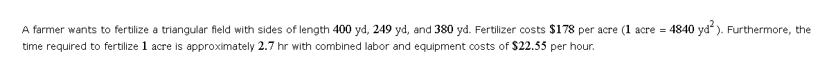 A farmer wants to fertilize a triangular field with sides of length 400 yd, 249 yd, and 380 yd. Fertilizer costs $178 per acre (1 acre = 4840 yd²). Furthermore, the
time required to fertilize 1 acre is approximately 2.7 hr with combined labor and equipment costs of $22.55 per hour.