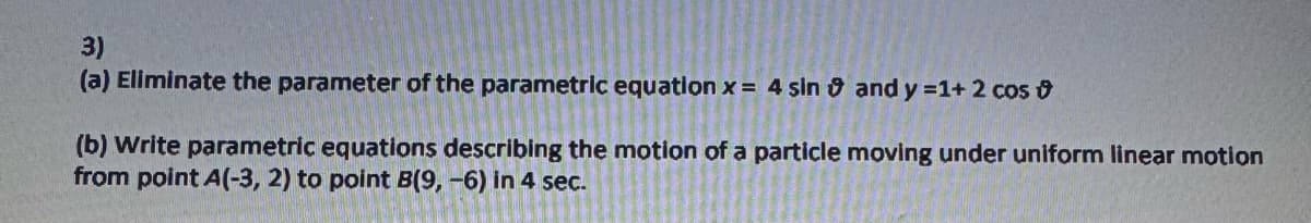 3)
(a) Eliminate the parameter of the parametric equation x = 4 sin and y =1+ 2 cos
(b) Write parametric equations describing the motion of a particle moving under uniform linear motion
from point A(-3, 2) to point B(9, -6) in 4 sec.