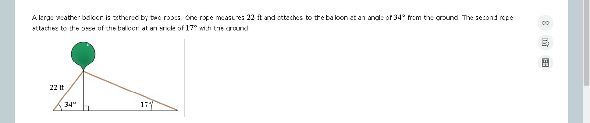 A large weather balloon is tethered by two ropes. One rope measures 22 ft and attaches to the balloon at an angle of 34° from the ground. The second rope
attaches to the base of the balloon at an angle of 17° with the ground.
22 ft
34°
17°
B