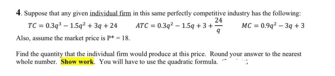 4. Suppose that any given individual firm in this same perfectly competitive industry has the following:
24
TC = 0.3q³ 1.5q² + 3q + 24
ATC=0.3q2 1.5q + 3 +
MC = 0.9q² - 3q +3
9
Also, assume the market price is P* = 18.
Find the quantity that the individual firm would produce at this price. Round your answer to the nearest
whole number. Show work. You will have to use the quadratic formula."