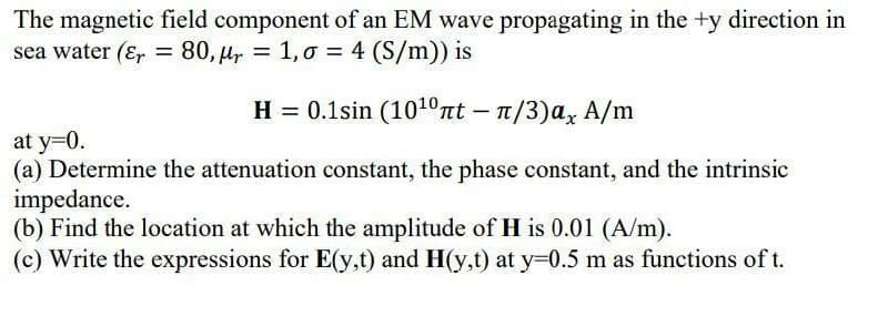 The magnetic field component of an EM wave propagating in the +y direction in
sea water (Er = 80, µr = 1,0 = 4 (S/m)) is
%3D
H = 0.1sin (101ºnt – n/3)ax A/m
at y=0.
(a) Determine the attenuation constant, the phase constant, and the intrinsic
impedance.
(b) Find the location at which the amplitude of H is 0.01 (A/m).
(c) Write the expressions for E(y,t) and H(y,t) at y=0.5 m as functions of t.

