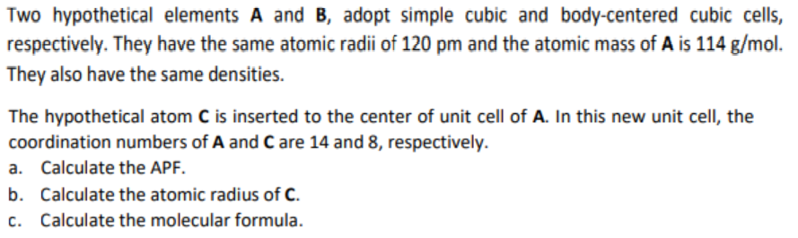 Two hypothetical elements A and B, adopt simple cubic and body-centered cubic cells,
respectively. They have the same atomic radii of 120 pm and the atomic mass of A is 114 g/mol.
They also have the same densities.
The hypothetical atom C is inserted to the center of unit cell of A. In this new unit cell, the
coordination numbers of A and C are 14 and 8, respectively.
a. Calculate the APF.
b. Calculate the atomic radius of C.
c. Calculate the molecular formula.
