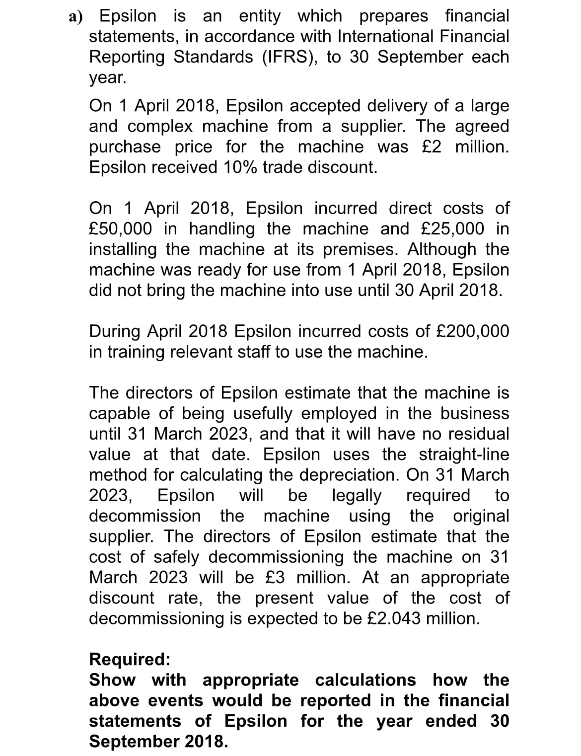 a) Epsilon is an entity which prepares financial
statements, in accordance with International Financial
Reporting Standards (IFRS), to 30 September each
year.
On 1 April 2018, Epsilon accepted delivery of a large
and complex machine from a supplier. The agreed
purchase price for the machine was £2 million.
Epsilon received 10% trade discount.
On 1 April 2018, Epsilon incurred direct costs of
£50,000 in handling the machine and £25,000 in
installing the machine at its premises. Although the
machine was ready for use from 1 April 2018, Epsilon
did not bring the machine into use until 30 April 2018.
During April 2018 Epsilon incurred costs of £200,000
in training relevant staff to use the machine.
The directors of Epsilon estimate that the machine is
capable of being usefully employed in the business
until 31 March 2023, and that it will have no residual
value at that date. Epsilon uses the straight-line
method for calculating the depreciation. On 31 March
2023,
decommission the machine using the original
supplier. The directors of Epsilon estimate that the
cost of safely decommissioning the machine on 31
March 2023 will be £3 million. At an appropriate
discount rate, the present value of the cost of
decommissioning is expected to be £2.043 million.
Epsilon will
be
legally required
to
Required:
Show with appropriate calculations how the
above events would be reported in the financial
statements of Epsilon for the year ended 30
September 2018.

