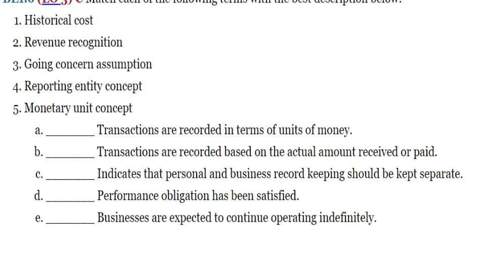 1. Historical cost
2. Revenue recognition
3. Going concern assumption
4. Reporting entity concept
5. Monetary unit concept
a.
b.
C.
d.
e.
Transactions are recorded in terms of units of money.
Transactions are recorded based on the actual amount received or paid.
Indicates that personal and business record keeping should be kept separate.
Performance obligation has been satisfied.
Businesses are expected to continue operating indefinitely.
