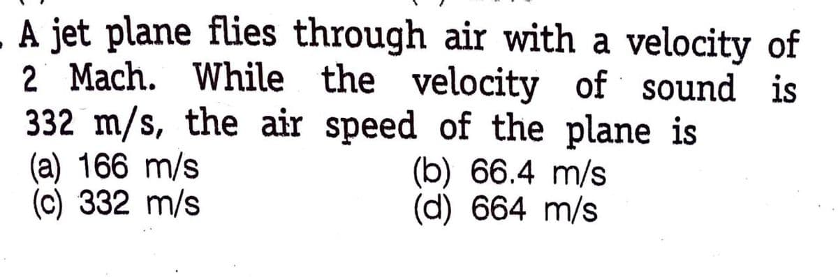 A jet plane flies through air with a velocity of
2 Mach. While the velocity of sound is
332 m/s, the air speed of the plane is
(a) 166 m/s
(c) 332 m/s
(b) 66.4 m/s
(d) 664 m/s
