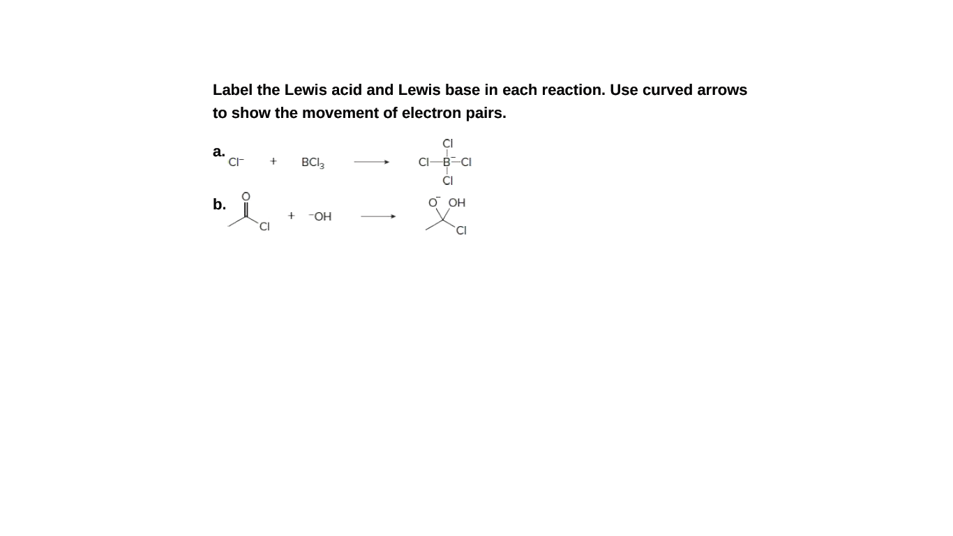 Label the Lewis acid and Lewis base in each reaction. Use curved arrows
to show the movement of electron pairs.
CI
a.
BCI3
CI-B-CI
CI
b.
O OH
-OH
CI
CI
