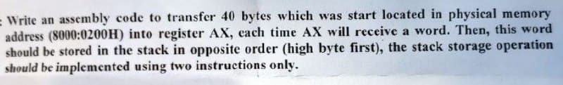 - Write an assembly code to transfer 40 bytes which was start located in physical memory
address (8000:0200H) into register AX, each time AX will receive a word. Then, this word
should be stored in the stack in opposite order (high byte first), the stack storage operation
should be implemented using two instructions only.