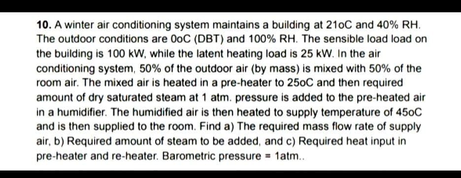 10. A winter air conditioning system maintains a building at 210C and 40% RH.
The outdoor conditions are 0oC (DBT) and 100% RH. The sensible load load on
the building is 100 kW, while the latent heating load is 25 kW. In the air
conditioning system, 50% of the outdoor air (by mass) is mixed with 50% of the
room air. The mixed air is heated in a pre-heater to 250C and then required
amount of dry saturated steam at 1 atm. pressure is added to the pre-heated air
in a humidifier. The humidified air is then heated to supply temperature of 450C
and is then supplied to the room. Find a) The required mass flow rate of supply
air, b) Required amount of steam to be added, and c) Required heat input in
pre-heater and re-heater. Barometric pressure = 1atm..