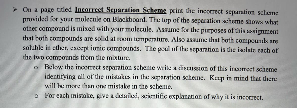 > On a page titled Incorrect Separation Scheme print the incorrect separation scheme
provided for your molecule on Blackboard. The top of the separation scheme shows what
other compound is mixed with your molecule. ASsume for the purposes of this assignment
that both compounds are solid at room temperature. Also assume that both compounds are
soluble in ether, except ionic compounds. The goal of the separation is the isolate each of
the two compounds from the mixture.
o Below the incorrect separation scheme write a discussion of this incorrect scheme
identifying all of the mistakes in the separation scheme. Keep in mind that there
will be more than one mistake in the scheme.
For each mistake, give a detailed, scientific explanation of why it is incorrect.
