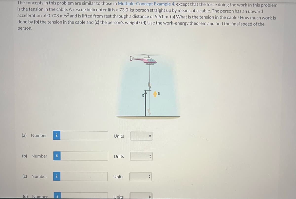 The concepts in this problem are similar to those in Multiple-Concept Example 4, except that the force doing the work in this problem
is the tension in the cable. A rescue helicopter lifts a 73.0-kg person straight up by means of a cable. The person has an upward
acceleration of 0.708 m/s² and is lifted from rest through a distance of 9.61 m. (a) What is the tension in the cable? How much work is
done by (b) the tension in the cable and (c) the person's weight? (d) Use the work-energy theorem and find the final speed of the
person.
(a) Number i
(b) Number i
(c) Number i
(d) Number i
Units
Units
Units
Units
+