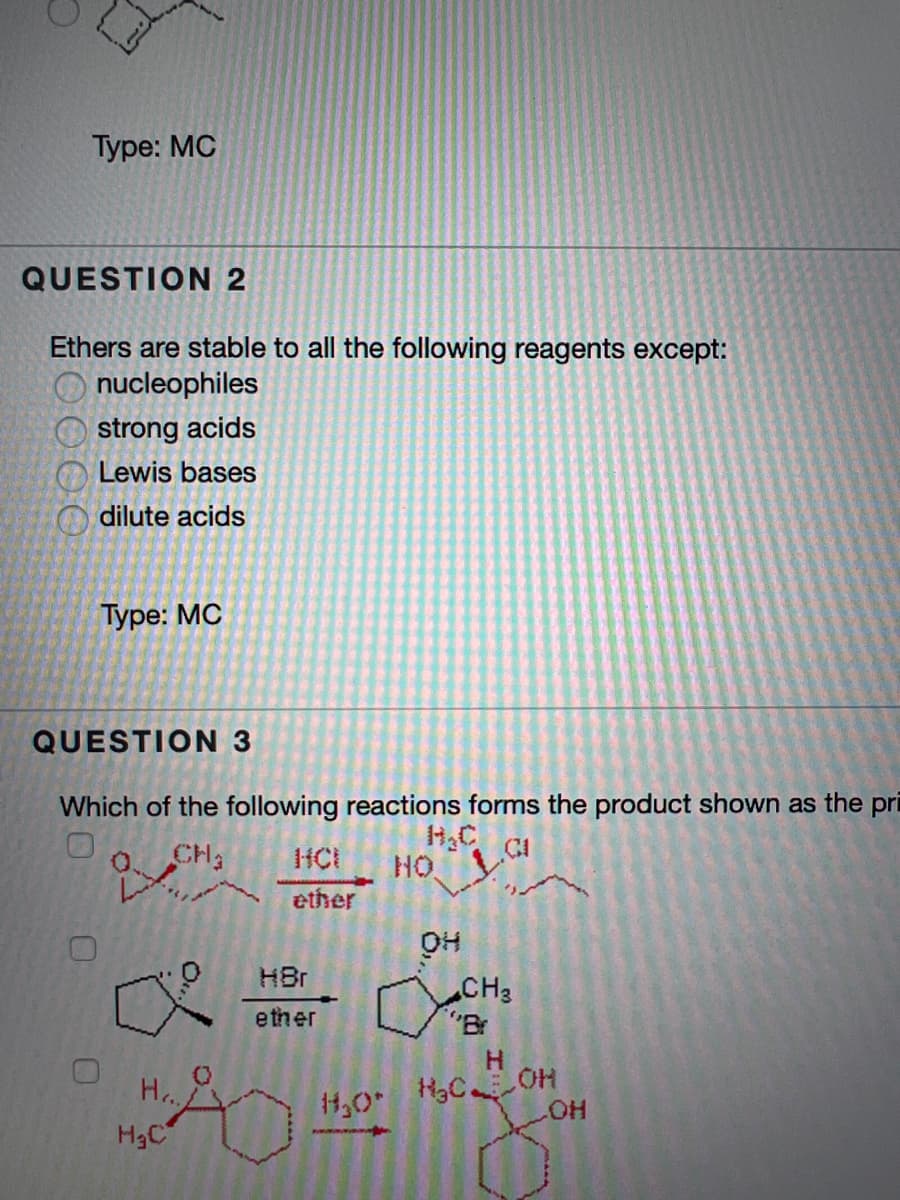 Туре: MC
QUESTION 2
Ethers are stable to all the following reagents except:
nucleophiles
strong acids
Lewis bases
O dilute acids
Туре: МС
QUESTION 3
Which of the following reactions forms the product shown as the pri
H.C
HO,
CH2
HCI
ether
HBr
CH3
"B
ether
4,0
HO
H3C
