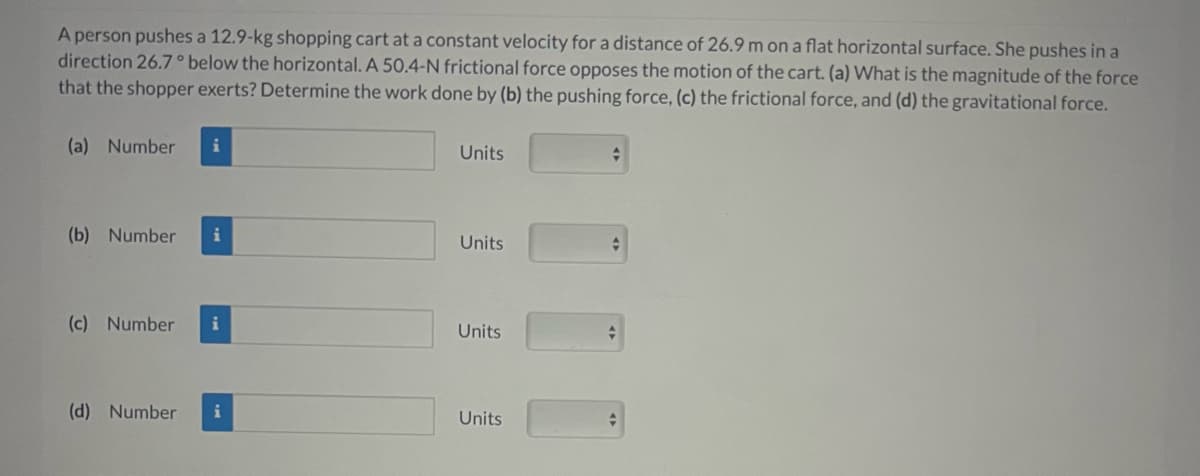 A person pushes a 12.9-kg shopping cart at a constant velocity for a distance of 26.9 m on a flat horizontal surface. She pushes in a
direction 26.7° below the horizontal. A 50.4-N frictional force opposes the motion of the cart. (a) What is the magnitude of the force
that the shopper exerts? Determine the work done by (b) the pushing force, (c) the frictional force, and (d) the gravitational force.
(a) Number
(b) Number i
(c) Number i
(d) Number i
Units
Units
Units
Units
+
A
+