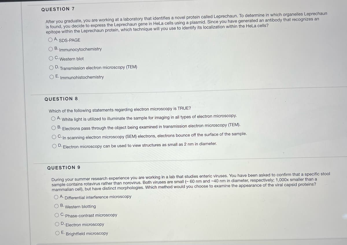 QUESTION 7
After you graduate, you are working at a laboratory that identifies a novel protein called Leprechaun. To determine in which organelles Leprechaun
is found, you decide to express the Leprechaun gene in HeLa cells using a plasmid. Since you have generated an antibody that recognizes an
epitope within the Leprechaun protein, which technique will you use to identify its localization within the HeLa cells?
OA. SDS-PAGE
O B. Immunocytochemistry
O
C. Western blot
OD. Transmission electron microscopy (TEM)
OE. Immunohistochemistry
QUESTION 8
Which of the following statements regarding electron microscopy is TRUE?
OA. White light is utilized to illuminate the sample for imaging in all types of electron microscopy.
OB. Electrons pass through the object being examined in transmission electron microscopy (TEM).
OC. In scanning electron microscopy (SEM) electrons, electrons bounce off the surface of the sample.
OD. Electron microscopy can be used to view structures as small as 2 nm in diameter.
QUESTION 9
During your summer research experience you are working in a lab that studies enteric viruses. You have been asked to confirm that a specific stool
sample contains rotavirus rather than norovirus. Both viruses are small (~ 60 nm and ~40 nm in diameter, respectively; 1,000x smaller than a
mammalian cell), but have distinct morphologies. Which method would you choose to examine the appearance of the viral capsid proteins?
OA. Differential interference microscopy
OB. Western blotting
OC.Phase-contrast microscopy
OD. Electron microscopy
OE. Brightfield microscopy