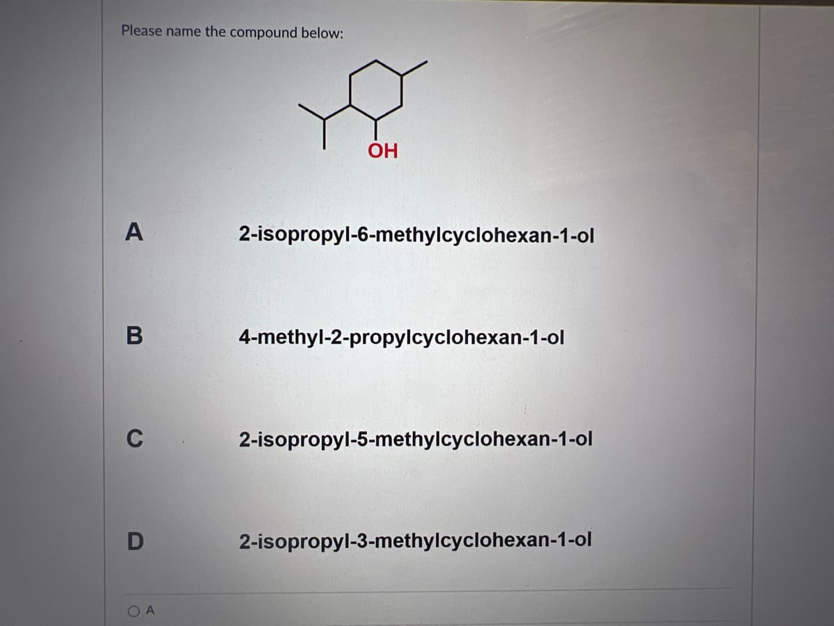 Please name the compound below:
A
B
C
D
OA
OH
2-isopropyl-6-methylcyclohexan-1-ol
4-methyl-2-propylcyclohexan-1-ol
2-isopropyl-5-methylcyclohexan-1-ol
2-isopropyl-3-methylcyclohexan-1-ol