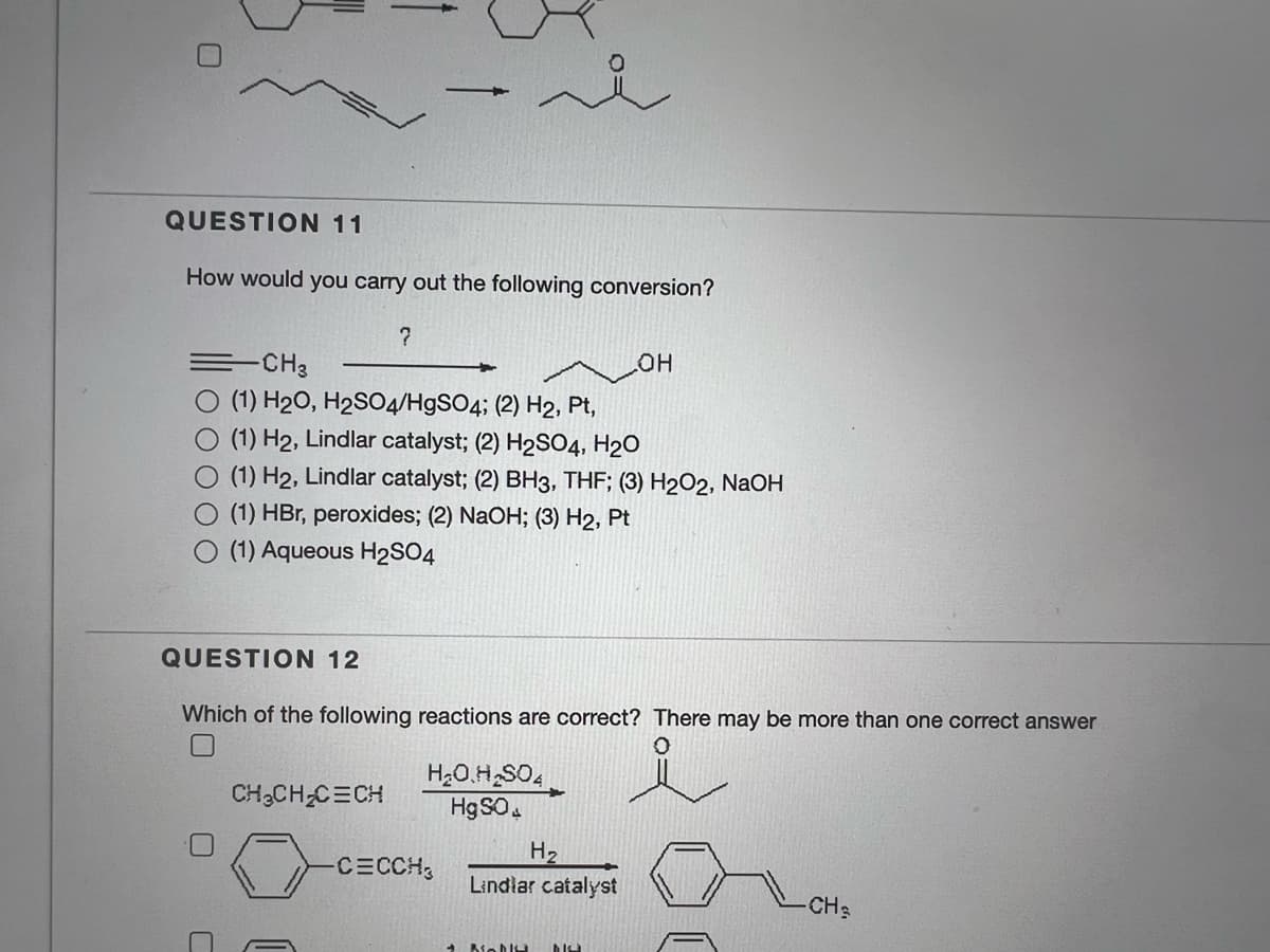 QUESTION 11
How would you carry out the following conversion?
=-CH3
OH
(1) H20, H2SO4/H9SO4; (2) H2, Pt,
(1) H2, Lindlar catalyst; (2) H2SO4, H2O
(1) H2, Lindlar catalyst; (2) BH3, THF; (3) H2O2, NaOH
(1) HBr, peroxides; (2) NaOH; (3) H2, Pt
(1) Aqueous H2SO4
QUESTION 12
Which of the following reactions are correct? There may be more than one correct answer
H2O.H SO,
HgSO.
CH3CH;C=CH
H2
Lindlar catalyst
CECCH
CH
