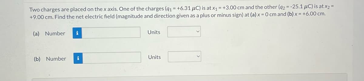 Two charges are placed on the x axis. One of the charges (91 = +6.31 μC) is at x₁ = +3.00 cm and the other (92= -25.1 μC) is at x2 =
+9.00 cm. Find the net electric field (magnitude and direction given as a plus or minus sign) at (a) x = 0 cm and (b) x = +6.00 cm.
(a) Number i
(b) Number
i
Units
Units