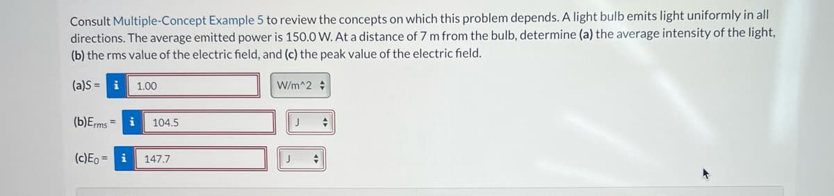 Consult Multiple-Concept Example 5 to review the concepts on which this problem depends. A light bulb emits light uniformly in all
directions. The average emitted power is 150.0 W. At a distance of 7 m from the bulb, determine (a) the average intensity of the light,
(b) the rms value of the electric field, and (c) the peak value of the electric field.
(a)S= i 1.00
(b)Erms
= i 104.5
(c) Eo = i
147.7
W/m^2
J
+