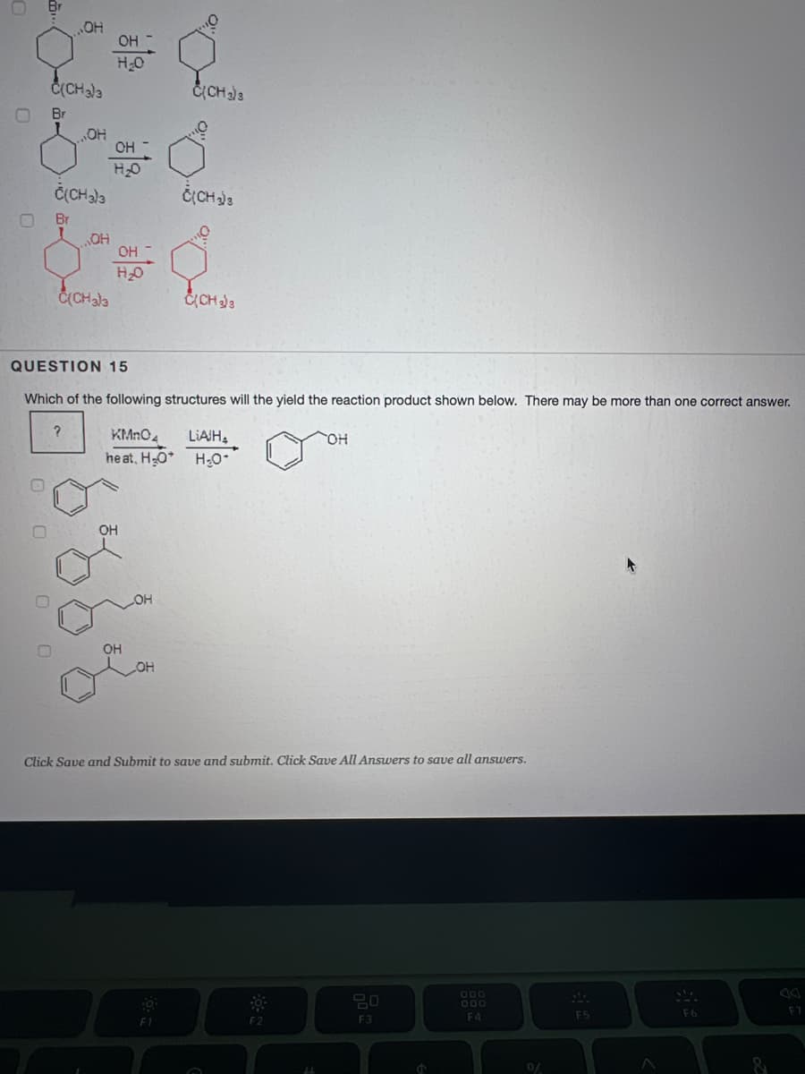 Br
HO"
OH
H2O
Č(CHala
CCH3
Br
HO"
OH
HO
ČCHala
ČCH3
O.
Br
OH -
Č(CHala
QUESTION 15
Which of the following structures will the yield the reaction product shown below. There may be more than one correct answer.
KMnO4
LIAIH,
heat, H-O* H0
OH
OH
HO
Click Save and Submit to save and submit. Click Save All Answers to save all answers.
000
D00
F5
F6
F7
F2
F3
F4
