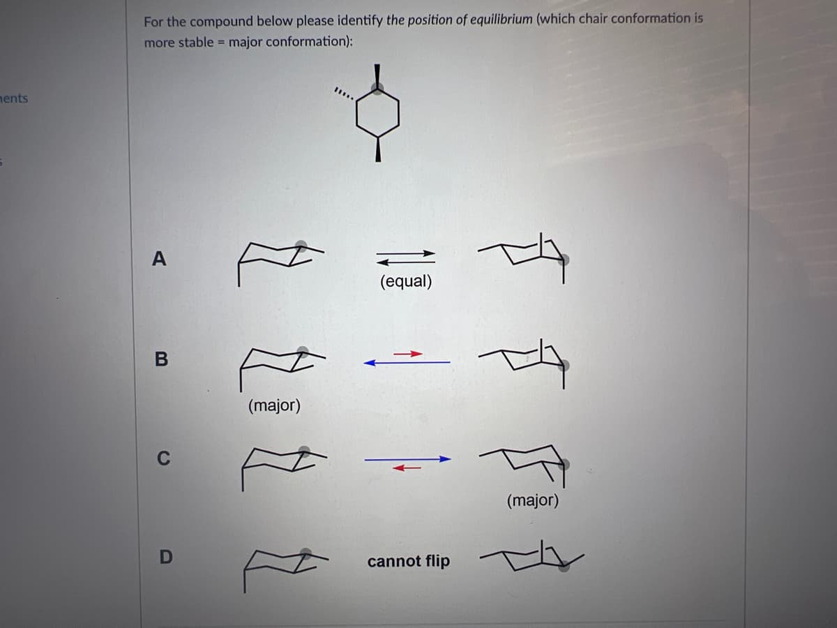 ments
For the compound below please identify the position of equilibrium (which chair conformation is
more stable = major conformation):
A
B
C
D
(major)
(equal)
cannot flip
TA
T
(major)
