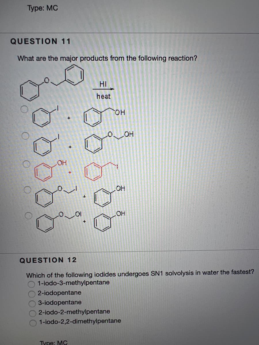 Туре: MC
QUESTION 11
What are the major products from the following reaction?
HI
heat
HO.
OH
HO
QUESTION 12
Which of the following iodides undergoes SN1 solvolysis in water the fastest?
1-iodo-3-methylpentane
2-iodopentane
3-iodopentane
2-iodo-2-methylpentane
1-iodo-2,2-dimethylpentane
Type: MC
