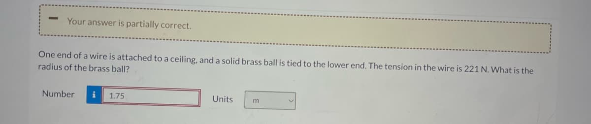 Your answer is partially correct.
One end of a wire is attached to a ceiling, and a solid brass ball is tied to the lower end. The tension in the wire is 221 N. What is the
radius of the brass ball?
Number i 1.75
Units
m